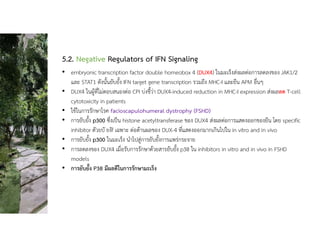 5.2. Negative Regulators of IFN Signaling
• embryonic transcription factor double homeobox 4 (DUX4) ในมะเร็งสงผลตอการลดลงของ JAK1/2
และ STAT1 ดังนั้นยับยั้ง IFN target gene transcription รวมถึง MHC-I และยีน APM อื่นๆ
• DUX4 ในผูที่ไมตอบสนองตอ CPI บงชี้วา DUX4-induced reduction in MHC-I expression สงผลลด T-cell
cytotoxicity in patients
• ใชในการรักษาโรค facioscapulohumeral dystrophy (FSHD)
• การยับยั้ง p300 ซึ่งเปน histone acetyltransferase ของ DUX4 สงผลตอการแสดงออกของยีน โดย specific
inhibitor ตัวยบั ยงัf เฉพาะ ตอตานผลของ DUX-4 ที่แสดงออกมากเกินไปใน in vitro and in vivo
• การยับยั้ง p300 ในมะเร็ง นําไปสูการยับยั้งการแพรกระจาย
• การลดลงของ DUX4 เมื่อรับการรักษาดวยสารยับยั้ง p38 ใน inhibitors in vitro and in vivo in FSHD
models
• การยับยั้ง P38 มีผลดีในการรักษามะเร็ง
 