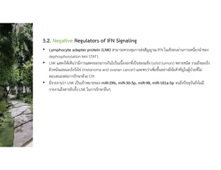 5.2. Negative Regulators of IFN Signaling
• Lymphocyte adapter protein (LNK) สามารถควบคุมการสงสัญญาณ IFN ในเชิงลบผานการเหนี่ยวนําของ
dephosphorylation ของ STAT1
• LNK แสดงใหเห็นวามีการแสดงออกมากเกินไปในเนื้องอกที่เปนของแข็ง (solid tumors) หลายชนิด รวมถึงมะเร็ง
ผิวหนังและมะเร็งรังไข (melanoma and ovarian cancer) และพบวาเพิ่มขึ้นอยางมีนัยสําคัญในผูปวยที่ไม
ตอบสนองตอการรักษาดวย CPI
• มีรายงานวา LNK เปนเปาหมายของ miR-29b, miR-30-5p, miR-98, miR-181a-5p จนถึงปจจุบันยังไมมี
รายงานถึงสารยับยั้ง LNK ในการรักษาอื่นๆ
 