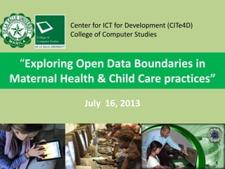 “Exploring Open Data Boundaries in
Maternal Health & Child Care practices”
July 16, 2013
Center for ICT for Development (CITe4D)
College of Computer Studies
 