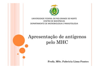 Profa. MSc. Fabrícia Lima Fontes
UNIVERSIDADE FEDERAL DO RIO GRANDE DO NORTE
CENTRO DE BIOCIÊNCIAS
DEPARTAMENTO DE MICROBIOLOGIA E PARASITOLOGIA
Apresentação de antígenos
pelo MHC
 