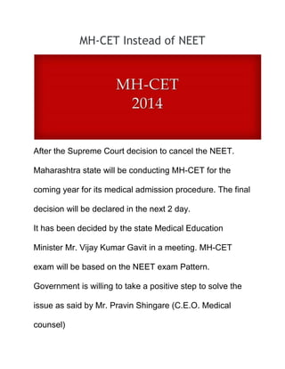 MH-CET Instead of NEET
After the Supreme Court decision to cancel the NEET.
Maharashtra state will be conducting MH-CET for the
coming year for its medical admission procedure. The final
decision will be declared in the next 2 day.
It has been decided by the state Medical Education
Minister Mr. Vijay Kumar Gavit in a meeting. MH-CET
exam will be based on the NEET exam Pattern.
Government is willing to take a positive step to solve the
issue as said by Mr. Pravin Shingare (C.E.O. Medical
counsel)
 