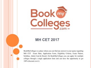 MH CET 2017
BookMyColleges is a place where you can find any answer to your query regarding
MH CET Exam Date, Application Form, Eligibility Criteria, Exam Pattern,
Syllabus, Admit Card & Result. On BookMyColleges you can apply for multiple
colleges through a single application form and can have the opportunity to get
100% discountover it.
 