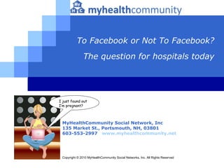 To Facebook or Not To Facebook? The question for hospitals today MyHealthCommunity Social Network, Inc 135 Market St., Portsmouth, NH,  03801   603-553-2997   www.myhealthcommunity.net Copyright © 2010 MyHealthCommunity Social Networks, Inc. All Rights Reserved I just found out   I’m pregnant? 