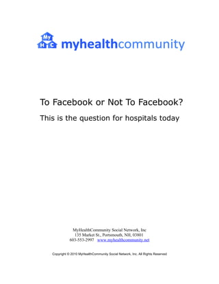 To Facebook or Not To Facebook?
This is the question for hospitals today




               MyHealthCommunity Social Network, Inc
                135 Market St., Portsmouth, NH, 03801
              603-553-2997 www.myhealthcommunity.net


   Copyright © 2010 MyHealthCommunity Social Network, Inc. All Rights Reserved
 
