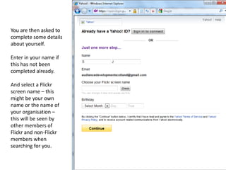 You are then asked to
complete some details
about yourself.

Enter in your name if
this has not been
completed already.

And select a Flickr
screen name – this
might be your own
name or the name of
your organisation –
this will be seen by
other members of
Flickr and non-Flickr
members when
searching for you.
 