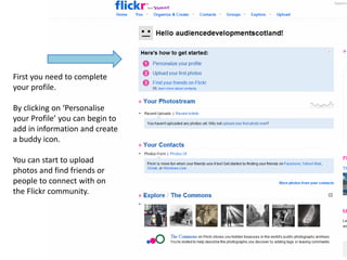 First you need to complete
your profile.

By clicking on ‘Personalise
your Profile’ you can begin to
add in information and create
a buddy icon.

You can start to upload
photos and find friends or
people to connect with on
the Flickr community.
 