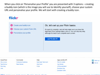 When you click on ‘Personalise your Profile’ you are presented with 3 options – creating
a buddy icon (which is the image you will use to identify yourself), choose your custom
URL and personalise your profile. We will start with creating a buddy icon.
 