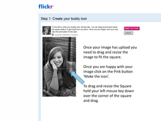 Once your image has upload you
need to drag and resize the
image to fit the square.

Once you are happy with your
image click on the Pink button
‘Make the icon’.

To drag and resize the Square
hold your left mouse key down
over the corner of the square
and drag.
 