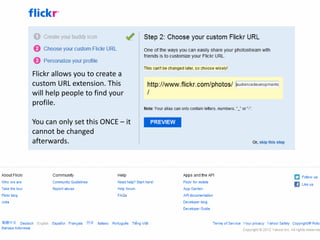 Flickr allows you to create a
custom URL extension. This
will help people to find your
profile.

You can only set this ONCE – it
cannot be changed
afterwards.
 