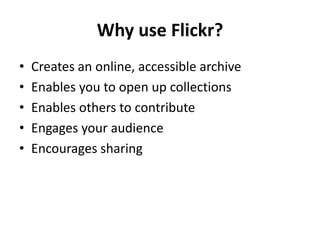 Why use Flickr?
•   Creates an online, accessible archive
•   Enables you to open up collections
•   Enables others to contribute
•   Engages your audience
•   Encourages sharing
 