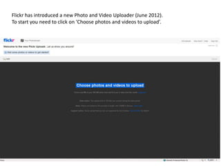 Flickr has introduced a new Photo and Video Uploader (June 2012).
To start you need to click on ‘Choose photos and videos to upload’.
 