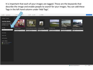 It is important that each of your images are tagged. These are the keywords that
describe the image and enable people to search for your images. You can add these
Tags in the left hand column under ‘Add Tags’.
 