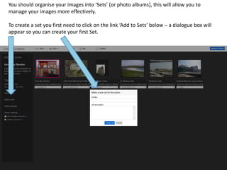 You should organise your images into ‘Sets’ (or photo albums), this will allow you to
manage your images more effectively.

To create a set you first need to click on the link ‘Add to Sets’ below – a dialogue box will
appear so you can create your first Set.
 