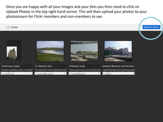 Once you are happy with all your images and your Sets you then need to click on
Upload Photos in the top right hand corner. This will then upload your photos to your
photostream for Flickr members and non-members to see.
 