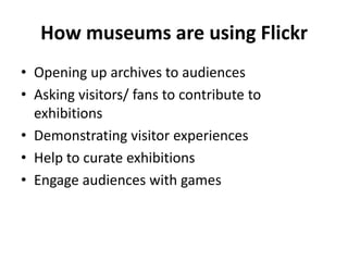 How museums are using Flickr
• Opening up archives to audiences
• Asking visitors/ fans to contribute to
  exhibitions
• Demonstrating visitor experiences
• Help to curate exhibitions
• Engage audiences with games
 