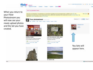 When you return to
your Flickr
Photostream you
will now see your
newly upload photos
and the Set you have
created.




                       You Sets will
                       appear here.
 