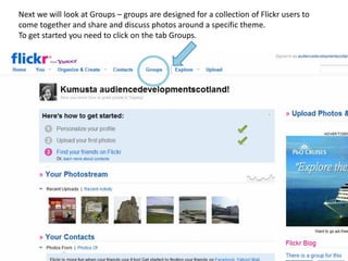 Next we will look at Groups – groups are designed for a collection of Flickr users to
come together and share and discuss photos around a specific theme.
To get started you need to click on the tab Groups.
 