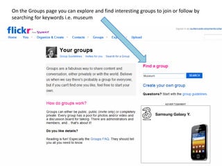 On the Groups page you can explore and find interesting groups to join or follow by
searching for keywords i.e. museum
 