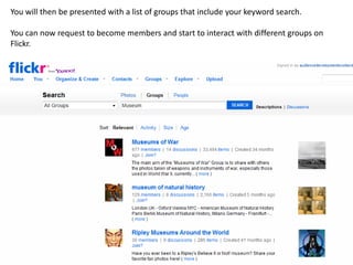 You will then be presented with a list of groups that include your keyword search.

You can now request to become members and start to interact with different groups on
Flickr.
 