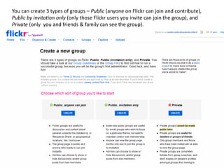 You can create 3 types of groups – Public (anyone on Flickr can join and contribute),
Public by invitation only (only those Flickr users you invite can join the group), and
Private (only you and friends & family can see the group).
 