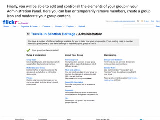 Finally, you will be able to edit and control all the elements of your group in your
Administration Panel. Here you can ban or temporarily remove members, create a group
icon and moderate your group content.
 
