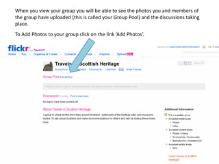 When you view your group you will be able to see the photos you and members of
the group have uploaded (this is called your Group Pool) and the discussions taking
place.
To Add Photos to your group click on the link ‘Add Photos’.
 