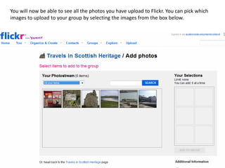 You will now be able to see all the photos you have upload to Flickr. You can pick which
images to upload to your group by selecting the images from the box below.
 
