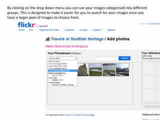 By clicking on the drop down menu you can see your images categorised into different
groups. This is designed to make it easier for you to search for your images once you
have a larger pool of images to choose from.
 