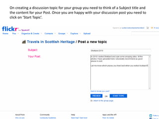 On creating a discussion topic for your group you need to think of a Subject title and
the content for your Post. Once you are happy with your discussion post you need to
click on ‘Start Topic’.
 