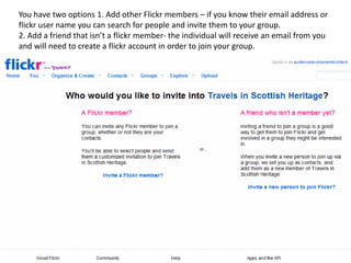 You have two options 1. Add other Flickr members – if you know their email address or
flickr user name you can search for people and invite them to your group.
2. Add a friend that isn’t a flickr member- the individual will receive an email from you
and will need to create a flickr account in order to join your group.
 