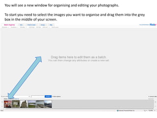 You will see a new window for organising and editing your photographs.

To start you need to select the images you want to organise and drag them into the grey
box in the middle of your screen.
 