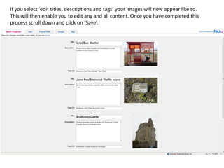 If you select ‘edit titles, descriptions and tags’ your images will now appear like so.
This will then enable you to edit any and all content. Once you have completed this
process scroll down and click on ‘Save’.
 