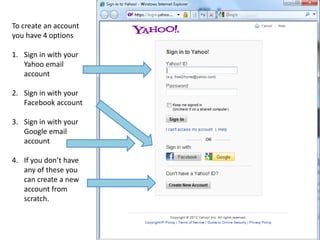 To create an account
you have 4 options

1. Sign in with your
   Yahoo email
   account

2. Sign in with your
   Facebook account

3. Sign in with your
   Google email
   account

4. If you don’t have
   any of these you
   can create a new
   account from
   scratch.
 
