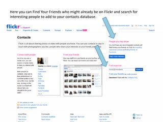 Here you can Find Your Friends who might already be on Flickr and search for
interesting people to add to your contacts database.
 
