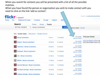 When you search for contacts you will be presented with a list of all the possible
matches.
When you have found the person or organisation you wish to make contact with you
need to click on the link ‘add as contact’.
 