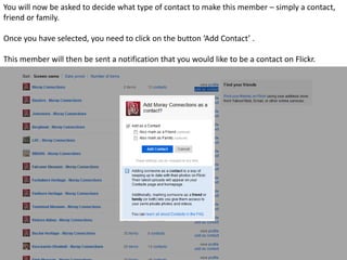 You will now be asked to decide what type of contact to make this member – simply a contact,
friend or family.

Once you have selected, you need to click on the button ‘Add Contact’ .

This member will then be sent a notification that you would like to be a contact on Flickr.
 