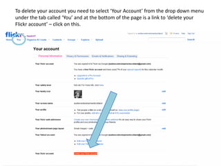 To delete your account you need to select ‘Your Account’ from the drop down menu
under the tab called ‘You’ and at the bottom of the page is a link to ‘delete your
Flickr account’ – click on this.
 