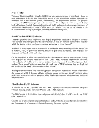 What is MHC?
The major histocompatibility complex (MHC) is a large genomic region or gene family found in
most vertebrates. It is the most gene-dense region of the mammalian genome and plays an
important role in the immune system, autoimmunity, and reproductive success. The proteins
encoded by the MHC are expressed on the surface of cells in all jawed vertebrates, and display
both self antigens (peptide fragments from the cell itself) and nonself antigens (e.g. fragments of
invading microorganisms) to a type of white blood cell called a T cell that has the capacity to kill
or co-ordinate the killing of pathogens, infected or malfunctioning cells.


Broad Functions of MHC Molecules
The MHC proteins act as "signposts" that display fragmented pieces of an antigen on the host
cell's surface. These antigens may be self or nonself. If they are nonself, there are two ways by
which the foreign protein can be processed and recognized as being "nonself".

If the host is a leukocyte, such as a monocyte or neutrophil, it may have engulfed the particle (be
it bacterial, viral, or particulate matter), broken it apart using lysozymes, and displayed the
fragments on Class II MHC molecules.

On the other hand, if a host cell was infected by a bacterium or virus, or was cancerous, it may
have displayed the antigens on its surface with a Class I MHC molecule. In particular, cancerous
cells and cells infected by a virus have a tendency to display unusual, nonself antigens on their
surface. These nonself antigens, regardless of which type of MHC molecule they are displayed
on, will initiate the specific immunity of the host's body.

It is important to note that cells constantly process endogenous proteins and present them within
the context of MHC I. Immune effector cells are trained not to react to self peptides within
MHC, and as such are able to recognize when foreign peptides are being presented during an
infection/cancer.


Classification of MHC Molecules
In humans, the 3.6 Mb (3 600 000 base pairs) MHC region on chromosome 6 contains 140 genes
between flanking genetic markers MOG and COL11A2 Subgroups.

The MHC region is divided into three subgroups called MHC class I, MHC class II, and MHC
class III (Table 1).

Class III has a very different function than class I and II, but it has a locus between the other two
(on chromosome 6 in humans), so they are frequently discussed together.




                                                                                                   2
 