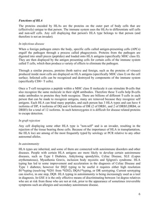 Functions of HLA
The proteins encoded by HLAs are the proteins on the outer part of body cells that are
(effectively) unique to that person. The immune system uses the HLAs to differentiate self cells
and non-self cells. Any cell displaying that person's HLA type belongs to that person (and
therefore is not an invader).

In infectious disease
When a foreign pathogen enters the body, specific cells called antigen-presenting cells (APCs)
engulf the pathogen through a process called phagocytosis. Proteins from the pathogen are
digested into small pieces (peptides) and loaded onto HLA antigens (specifically MHC class II).
They are then displayed by the antigen presenting cells for certain cells of the immune system
called T cells, which then produce a variety of effects to eliminate the pathogen.

Through a similar process, proteins (both native and foreign, such as the proteins of viruses)
produced inside most cells are displayed on HLA antigens (specifically MHC class I) on the cell
surface. Infected cells can be recognized and destroyed by components of the immune system
(specifically CD8+ T cells).

Once a T-cell recognizes a peptide within a MHC class II molecule it can stimulate B-cells that
also recognize the same molecule in their sIgM antibodies. Therefore these T-cells help B-cells
make antibodies to proteins they both recognize. There are billions of different T-cells in each
person that can be made to recognize antigens, many are removed because they recognize self
antigens. Each HLA can bind many peptides, and each person has 3 HLA types and can have 4
isoforms of DP, 4 isoforms of DQ and 4 Isoforms of DR (2 of DRB1, and 2 of DRB3,DRB4, or
DRB5) for a total of 12 isoforms. In such heterozygotes it is difficult for disease related proteins
to escape detection.

In graft rejection
Any cell displaying some other HLA type is "non-self" and is an invader, resulting in the
rejection of the tissue bearing those cells. Because of the importance of HLA in transplantation,
the HLA loci are among of the most frequently typed by serology or PCR relative to any other
autosomal alleles.

In autoimmunity
HLA types are inherited, and some of them are connected with autoimmune disorders and other
diseases. People with certain HLA antigens are more likely to develop certain autoimmune
diseases, such as Type I Diabetes, Ankylosing spondylitis, Celiac Disease, SLE (Lupus
erythematosus), Myasthenia Gravis, inclusion body myositis and Sjögren's syndrome. HLA
typing has led to some improvement and acceleration in the diagnosis of Celiac Disease and
Type 1 diabetes; however for DQ2 typing to be useful it requires either high resolution
B1*typing (resolving *0201 from *0202), DQA1*typing, or DR serotyping. Current serotyping
can resolve, in one step, DQ8. HLA typing in autoimmunity is being increasingly used as a tool
in diagnosis. In GSE it is the only effective means of discriminating between 1st degree relatives
who are at risk from those who are not at risk, prior to the appearance of sometimes irreversible
symptoms such an allergies and secondary autoimmune disease.

                                                                                                  6
 