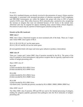 In cancer
Some HLA mediated diseases are directly involved in the promotion of cancer. Gluten sensitive
enteropathy is associated with increased prevalence of enteritus associated T-cell Lymphoma,
and DR3-DQ2 homozygotes are within the highest risk group with close to 80% of gluten
sensitive EATL cases. More often; however, HLA molecules play a protective role, recognizing
the increase in antigens that were not tolerated because of low levels in the normal state.
Abnormal cells may be targeted for aptosis mediating many cancers before clinical diagnosis.
Prevention of cancer may be a portion of heterozygous selection acting on HLA.


Genetics of the HLA molecule
MHC class I
MHC class I form a functional receptor on most nucleated cells of the body. There are 3 major
and 3 minor MHC class I genes in HLA:

HLA-A, HLA-B, HLA-C are the major genes
HLA-E, HLA-F and HLA-G are the minor genes

β2-microglobulin binds with major and minor gene subunits to produce a heterodimer.

MHC class II
There are 3 major and 2 minor MHC class II proteins encoded by the HLA. The genes of the
class II combine to form heterodimeric (αβ) protein receptors that are typically expressed on the
surface of antigen presenting cells.

Major MHC class II
HLA-DP
α-chain encoded by HLA-DPA1 locus
β-chain encoded by HLA-DPB1 locus

HLA-DQ
α-chain encoded by HLA-DQA1 locus
β-chain encoded by HLA-DQB1 locus

HLA-DR
α-chain encoded by HLA-DRA locus
4 β-chains (only 3 possible per person), encoded by HLA-DRB1, DRB3, DRB4, DRB5 loci

Other MHC class II
The Other MHC class II proteins, DM and DO are used in the internal processing of antigens,
loading the antigenic peptides generated from pathogens onto the HLA molecules of antigen-
presenting cell.



                                                                                               7
 