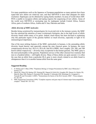 For many populations such as the Japanese or European populations so many patients have been
typed that new alleles are relatively rare, and thus SSP-PCR is more than adequate for allele
resolution. Haplotypes can be obtained by typing family members. In areas of world where SSP-
PCR is unable to recognize alleles and typing requires the sequencing of new alleles. Areas of
the world were SSP-PCR or serotyping may be inadequate include Central Africa, Eastern
Africa, parts of southern Africa, Arabia and S. Iran, Pakistan and India.

Allelic diversity of MHC molecules
Besides being scrutinized by immunologists for its pivotal role in the immune system, the MHC
has also attracted the attention of many evolutionary biologists, due to the high levels of allelic
diversity found within many of its genes. Indeed, much theory has been devoted to explaining
why this particular region of the genome harbors so much diversity, especially in light of its
immunological importance.

One of the most striking features of the MHC, particularly in humans, is the astounding allelic
diversity found therein, and especially among the nine classical genes. In humans, the most
conspicuously-diverse loci, HLA-A, HLA-B, and HLA-DRB1, have roughly 250, 500, and 300
known alleles respectively -- diversity truly exceptional in the human genome. The MHC gene is
the most polymorphic in the genome. Population surveys of the other classical loci routinely find
tens to a hundred alleles -- still highly diverse. Many of these alleles are quite ancient: it is often
the case that an allele from a particular HLA gene is more closely related to an allele found in
chimpanzees than it is to another human allele from the same gene.


Suggested Reading
1.   P. Parham and T. Ohta (1996). "Population Biology of Antigen Presentation by MHC class I Molecules.".
     Science 272. .
2.   Marsh SG, Albert ED, Bodmer WF, Bontrop RE, Dupont B, Erlich HA, Geraghty DE, Hansen JA, Hurley CK,
     Mach B, Mayr WR, Parham P, Petersdorf EW, Sasazuki T, Schreuder GM, Strominger JL, Svejgaard A,
     Terasaki PI, and Trowsdale J. (2005). "Nomenclature for factors of the HLA System, 2004.". Tissue antigens
     65: 301-369.
3.   MHC Sequencing Consortium (1999). "Complete sequence and gene map of a human major histocompatibility
     complex". Nature 401: 921–923.




                                                                                                              9
 