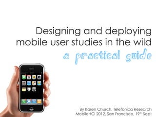 Designing and deploying
mobile user studies in the wild
          a practical guide



              By Karen Church, Telefonica Research
             MobileHCI 2012, San Francisco, 19th Sept
 