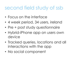 second field study of ssb
•  Focus on the interface
•  4 week period, 34 users, ireland
•  Pre + post study questionnaire
...
