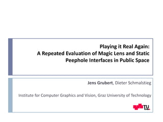 Playing it Real Again:
A Repeated Evaluation of Magic Lens and Static
Peephole Interfaces in Public Space
Jens Grubert, Dieter Schmalstieg
Institute for Computer Graphics and Vision, Graz University of Technology
 
