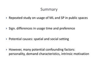 Summary
 Repeated study on usage of ML and SP in public spaces
 Sign. differences in usage time and preference
 Potential causes: spatial and social setting
 However, many potential confounding factors:
personality, demand characteristics, intrinsic motivation
 