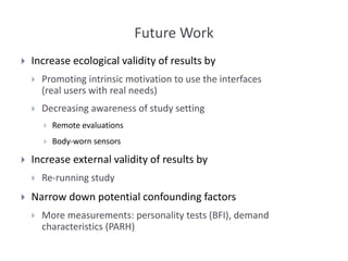 Future Work
 Increase ecological validity of results by
 Promoting intrinsic motivation to use the interfaces
(real users with real needs)
 Decreasing awareness of study setting
 Remote evaluations
 Body-worn sensors
 Increase external validity of results by
 Re-running study
 Narrow down potential confounding factors
 More measurements: personality tests (BFI), demand
characteristics (PARH)
 