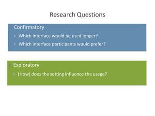 Research Questions
 Confirmatory
 Which interface would be used longer?
 Which interface participants would prefer?
 Exploratory
 (How) does the setting influence the usage?
 