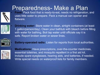 Preparedness- Make a Plan
• Food: Pack food that is ready-to-eat, needs no refrigeration, and
  uses little water to prepare. Pack a manual can opener and
  flatware.

• Drinking water: Store water in clean, airtight containers (at least
  1 gallon/person/day). Clean your bathtub with bleach before filling
  with water for bathing. Boil tap water until officials say it is
  safe. Report broken water or sewer lines.

• Battery-operated radio: Listen for reports from local authorities.

• Medications: Have prescriptions, over-the-counter medicines,
  essential toiletries, and mosquito repellent in a first aid kit.
  Include spare eyeglasses, hearing aids, and batteries, if needed.
  Write special needs on waterproof lists for family members.
 