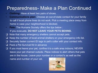 Preparedness- Make a Plan Continued
•    Clothing: Have at least two pairs of shoes.
•    Communications plan: Choose an out-of-state contact for your family
      to call if local phone lines do not work. Pick a meeting place away from
      home in case your neighborhood is blocked.
•    Pets: The Humane Society offers the tips below :
      If you evacuate, DO NOT LEAVE YOUR PETS BEHIND.
    Note that many emergency shelters cannot accept pets.
    Keep the number of local animal shelters on your emergency info list.
    Securely fasten current ID tags to pet's collar with your contact info.
    Pack a Pet Survival Kit in advance
    If you must leave your pet, confine it to a safe area indoors; NEVER
      leave your pet chained outside. Place notices to alert others that pets
      are in the house. Leave your number or a contact’s as well as the
      name and number of your vet.
 