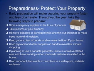 Preparedness- Protect Your Property
• Early preparation will make securing your property faster
  and less of a hassle. Throughout the year, take the
  following steps to prepare:
 Store emergency supplies in the trunk of your car.
 Take pictures of your property.
 Remove diseased or damaged limbs and thin out branches to make
  trees more wind resistant.
 Keep gutters clear of debris to allow water to flow off your house.
 Keep plywood and other supplies on hand to avoid last minute
  shopping.
 If planning to use a portable generator, place in a well-ventilated
  area and have working carbon monoxide detectors installed in the
  house.
 Keep important documents in one place in a waterproof, portable
  container.
 